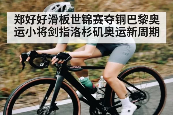 郑好好滑板世锦赛夺铜巴黎奥运小将剑指洛杉矶奥运新周期