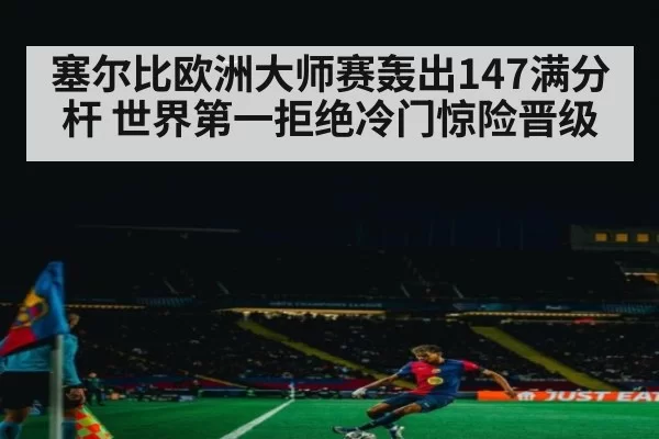 塞尔比欧洲大师赛轰出147满分杆 世界第一拒绝冷门惊险晋级