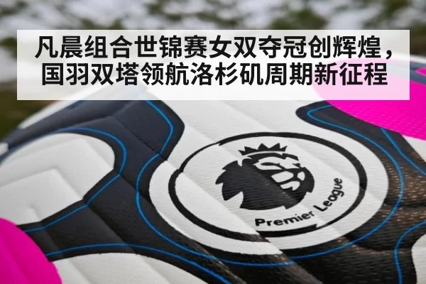 凡晨组合世锦赛女双夺冠创辉煌，国羽双塔领航洛杉矶周期新征程