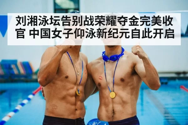 刘湘泳坛告别战荣耀夺金完美收官 中国女子仰泳新纪元自此开启