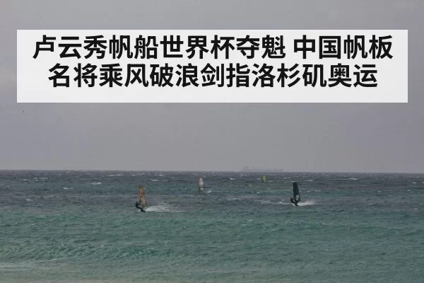 卢云秀帆船世界杯夺魁 中国帆板名将乘风破浪剑指洛杉矶奥运